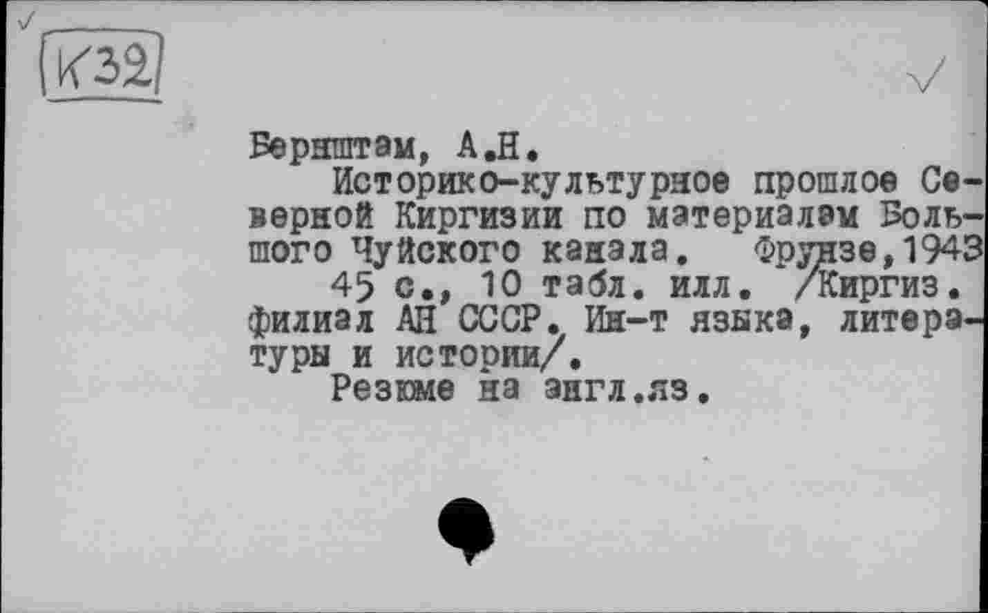 ﻿К31
Бернштам, A.H.
Историко-культурное прошлое Северной Киргизии по материалам Большого Чуйского канала. Фрунзе, 194!
45 с., 10 табл. илл. /Киргиз, филиал АН СССР. Ин-т языка, литера, туры и истории/.
Резюме на англ.яз.